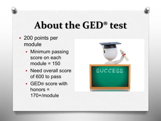 About the GED® test
 200 points per
module
 Minimum passing
score on each
module = 150
 Need overall score
of 600 to pass
 GED® score with
honors =
170+/module
 