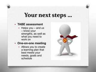 Your next steps …
 TABE assessment
 Helps you – and us
– know your
strengths, as well as
what you need to
work on
 One-on-one meeting
 Allows you to create
a learning plan that
best meets your
needs, goals and
schedule
 