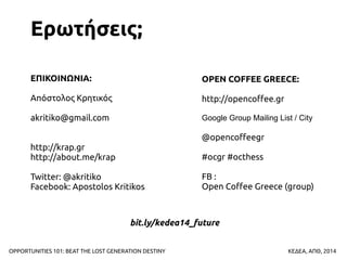 Ερωτήσεις;
ΕΠΙΚΟΙΝΩΝΙΑ:

OPEN COFFEE GREECE:

Απόστολος Κρητικός

http://opencoffee.gr

akritiko@gmail.com

Google Group Mailing List / City

@opencoffeegr
http://krap.gr
http://about.me/krap

#ocgr #octhess

Twitter: @akritiko
Facebook: Apostolos Kritikos

FB :
Open Coffee Greece (group)

bit.ly/kedea14_future
OPPORTUNITIES 101: BEAT THE LOST GENERATION DESTINY

ΚΕΔΕΑ, ΑΠΘ, 2014

 