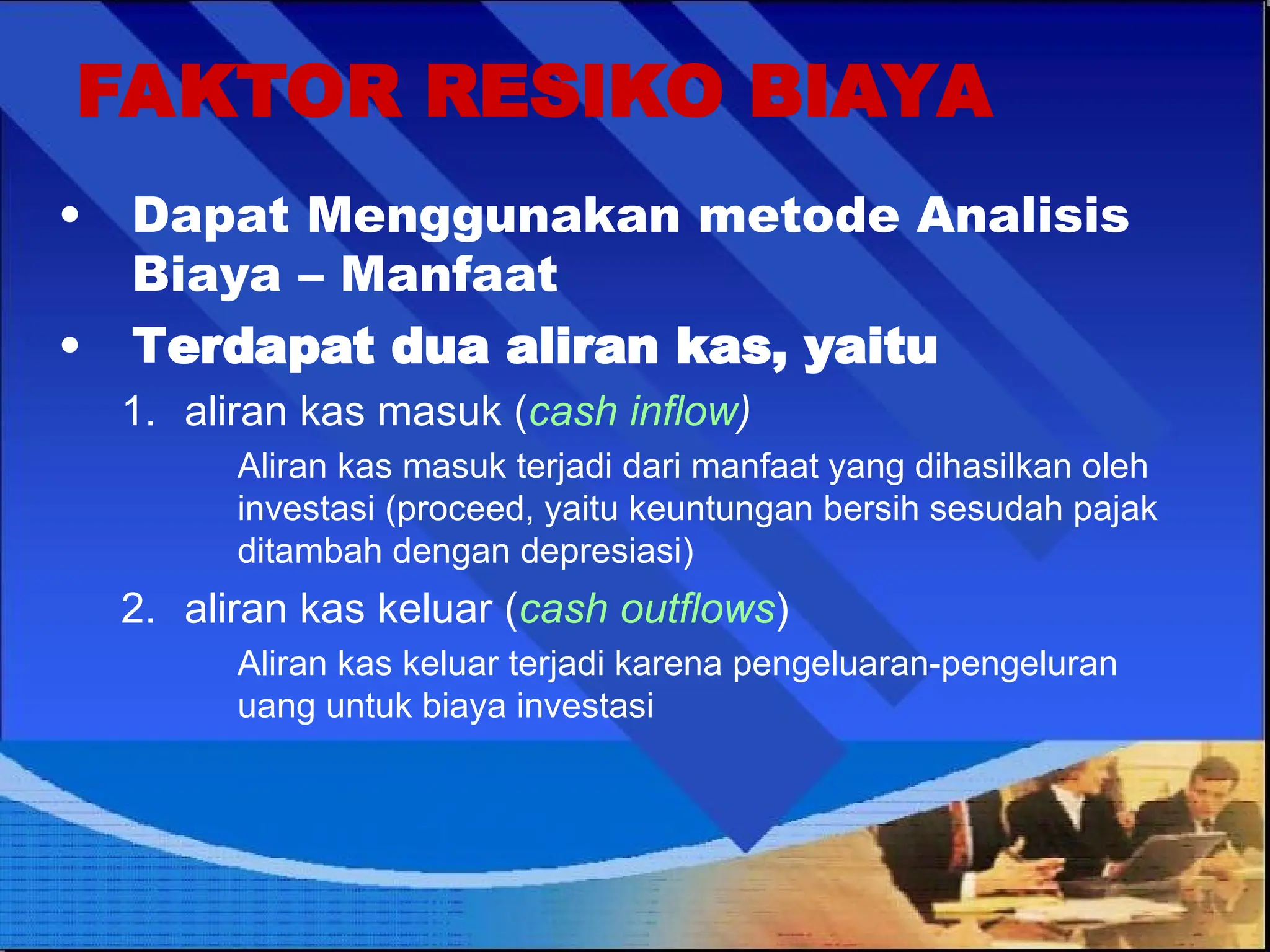 • Dapat Menggunakan metode Analisis
Biaya – Manfaat
• Terdapat dua aliran kas, yaitu
1. aliran kas masuk (cash inflow)
Aliran kas masuk terjadi dari manfaat yang dihasilkan oleh
investasi (proceed, yaitu keuntungan bersih sesudah pajak
ditambah dengan depresiasi)
2. aliran kas keluar (cash outflows)
Aliran kas keluar terjadi karena pengeluaran-pengeluran
uang untuk biaya investasi
FAKTOR RESIKO BIAYA
 
