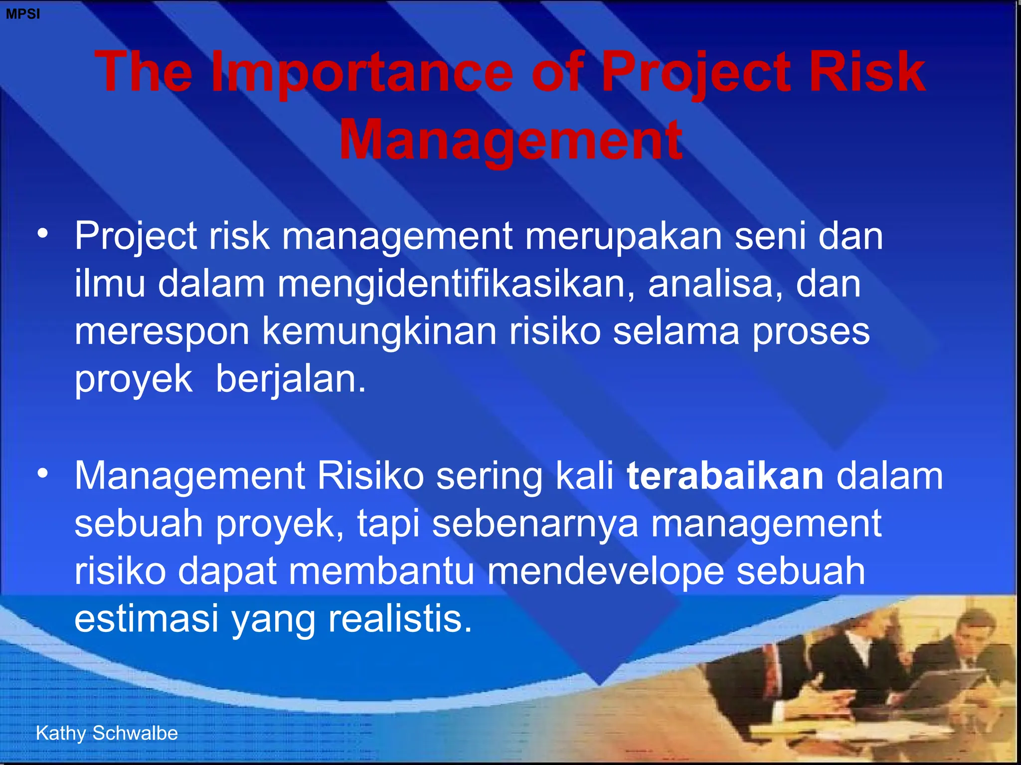 MPSI
The Importance of Project Risk
Management
• Project risk management merupakan seni dan
ilmu dalam mengidentifikasikan, analisa, dan
merespon kemungkinan risiko selama proses
proyek berjalan.
• Management Risiko sering kali terabaikan dalam
sebuah proyek, tapi sebenarnya management
risiko dapat membantu mendevelope sebuah
estimasi yang realistis.
Kathy Schwalbe
 