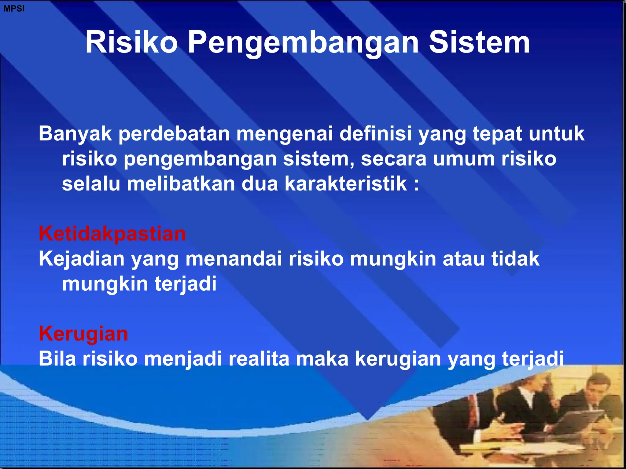 Risiko Pengembangan Sistem
Banyak perdebatan mengenai definisi yang tepat untuk
risiko pengembangan sistem, secara umum risiko
selalu melibatkan dua karakteristik :
Ketidakpastian
Kejadian yang menandai risiko mungkin atau tidak
mungkin terjadi
Kerugian
Bila risiko menjadi realita maka kerugian yang terjadi
MPSI
 