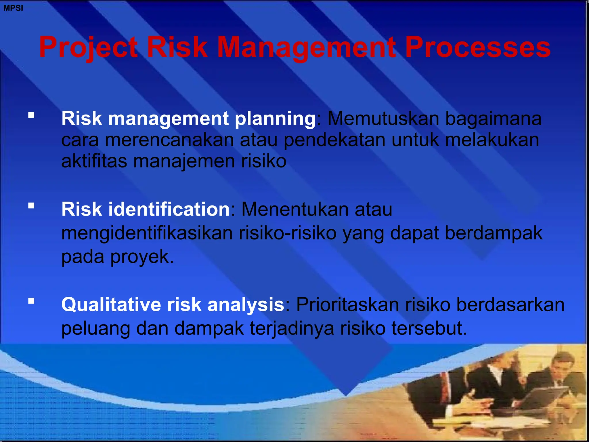 MPSI
Project Risk Management Processes
 Risk management planning: Memutuskan bagaimana
cara merencanakan atau pendekatan untuk melakukan
aktifitas manajemen risiko
 Risk identification: Menentukan atau
mengidentifikasikan risiko-risiko yang dapat berdampak
pada proyek.
 Qualitative risk analysis: Prioritaskan risiko berdasarkan
peluang dan dampak terjadinya risiko tersebut.
 