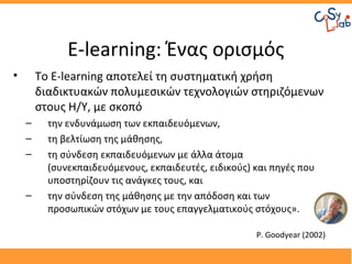 E-learning: Ένας ορισμός
•       Το E-learning αποτελεί τη συστηματική χρήση
        διαδικτυακών πολυμεσικών τεχνολογιών στηριζόμενων
        στους Η/Υ, με σκοπό
    –     την ενδυνάμωση των εκπαιδευόμενων,
    –     τη βελτίωση της μάθησης,
    –     τη σύνδεση εκπαιδευόμενων με άλλα άτομα
          (συνεκπαιδευόμενους, εκπαιδευτές, ειδικούς) και πηγές που
          υποστηρίζουν τις ανάγκες τους, και
    –     την σύνδεση της μάθησης με την απόδοση και των
          προσωπικών στόχων με τους επαγγελματικούς στόχους».

                                                      P. Goodyear (2002)
 