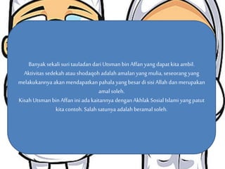 Banyak sekali suri tauladan dari Utsman bin Affan yang dapat kita ambil. 
Aktivitas Suri sedekah Tauladan atau shodaqoh yang adalah dapat amalan kita yang petik mulia, dari seseorang kisah 
yang 
melakukannya akan mendapatkan pahala yang besar di sisi Allah dan merupakan 
Ustman bin Affan 
amal soleh. 
Kisah Utsman bin Affan ini ada kaitannya dengan Akhlak Sosial Islami yang patut 
kita contoh. Salah satunya adalah beramal soleh. 
 