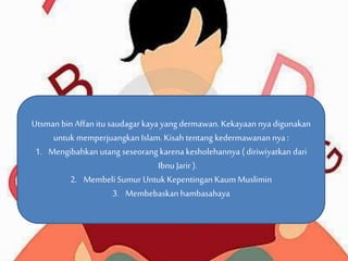 Utsman bin Affan itu saudagar kaya yang dermawan. Kekayaan nya digunakan 
untuk memperjuangkan Islam. Kisah tentang kedermawanan nya : 
1. Mengibahkan utang seseorang karena kesholehannya ( diriwiyatkan dari 
Ibnu Jarir ). 
2. Membeli Sumur Untuk Kepentingan Kaum Muslimin 
3. Membebaskan hambasahaya 
 