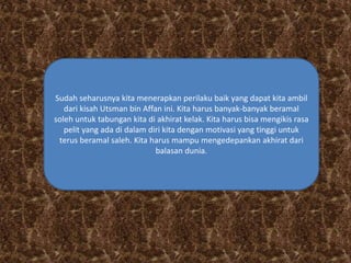 Sudah seharusnya kita menerapkan perilaku baik yang dapat kita ambil 
dari kisah Utsman bin Affan ini. Kita harus banyak-banyak beramal 
soleh untuk tabungan kita di akhirat kelak. Kita harus bisa mengikis rasa 
pelit yang ada di dalam diri kita dengan motivasi yang tinggi untuk 
terus beramal saleh. Kita harus mampu mengedepankan akhirat dari 
balasan dunia. 
 