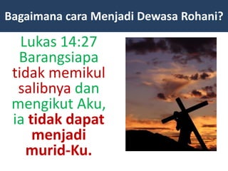 Lukas 14:27
Barangsiapa
tidak memikul
salibnya dan
mengikut Aku,
ia tidak dapat
menjadi
murid-Ku.
Bagaimana cara Menjadi Dewasa Rohani?
 