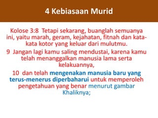 Kolose 3:8 Tetapi sekarang, buanglah semuanya
ini, yaitu marah, geram, kejahatan, fitnah dan kata-
kata kotor yang keluar dari mulutmu.
9 Jangan lagi kamu saling mendustai, karena kamu
telah menanggalkan manusia lama serta
kelakuannya,
10 dan telah mengenakan manusia baru yang
terus-menerus diperbaharui untuk memperoleh
pengetahuan yang benar menurut gambar
Khaliknya;
4 Kebiasaan Murid
 