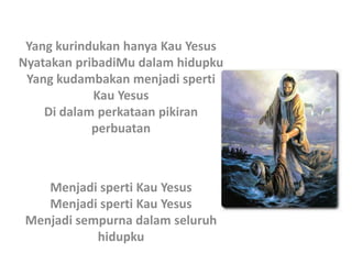 Yang kurindukan hanya Kau Yesus
Nyatakan pribadiMu dalam hidupku
Yang kudambakan menjadi sperti
Kau Yesus
Di dalam perkataan pikiran
perbuatan
Menjadi sperti Kau Yesus
Menjadi sperti Kau Yesus
Menjadi sempurna dalam seluruh
hidupku
 