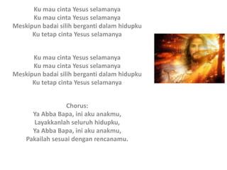 Ku mau cinta Yesus selamanya
Ku mau cinta Yesus selamanya
Meskipun badai silih berganti dalam hidupku
Ku tetap cinta Yesus selamanya
Ku mau cinta Yesus selamanya
Ku mau cinta Yesus selamanya
Meskipun badai silih berganti dalam hidupku
Ku tetap cinta Yesus selamanya
Chorus:
Ya Abba Bapa, ini aku anakmu,
Layakkanlah seluruh hidupku,
Ya Abba Bapa, ini aku anakmu,
Pakailah sesuai dengan rencanamu.
 