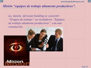La  misión  del team building es convertir  “Grupos de trabajo” en verdaderos “Equipos de trabajo altamente productivos”, con una orientación. Misión “equipos de trabajo altamente productivos”. 