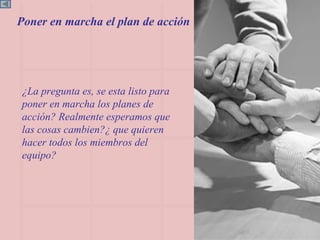 ¿La pregunta es, se esta listo para poner en marcha los planes de  acción? Realmente esperamos que las cosas cambien?¿ que quieren hacer todos los miembros del equipo? Poner en marcha el plan de acción 