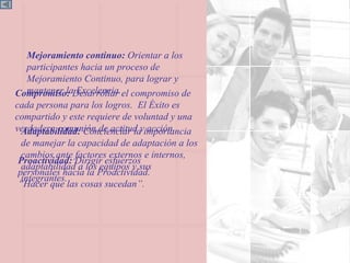 Adaptabilidad:  Concienciar la importancia de manejar la capacidad de adaptación a los cambios ante factores externos e internos, adaptabilidad a los equipos y sus integrantes. Mejoramiento continuo:  Orientar a los participantes hacia un proceso de Mejoramiento Continuo, para lograr y mantener la Excelencia. Compromiso:  Desarrollar el compromiso de cada persona para los logros.  El Éxito es compartido y este requiere de voluntad y una verdadera comunión de actitud y acción. Proactividad:  Dirigir esfuerzos personales hacia la Proactividad. “Hacer que las cosas sucedan ” . 