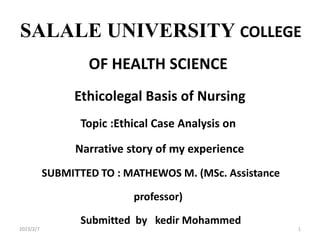 SALALE UNIVERSITY COLLEGE
OF HEALTH SCIENCE
Ethicolegal Basis of Nursing
Topic :Ethical Case Analysis on
Narrative story of my experience
SUBMITTED TO : MATHEWOS M. (MSc. Assistance
professor)
Submitted by kedir Mohammed
2023/2/7 1
 
