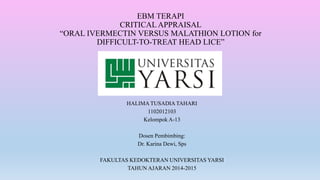 EBM TERAPI
CRITICAL APPRAISAL
“ORAL IVERMECTIN VERSUS MALATHION LOTION for
DIFFICULT-TO-TREAT HEAD LICE”
HALIMA TUSADIA TAHARI
1102012103
Kelompok A-13
Dosen Pembimbing:
Dr. Karina Dewi, Sps
FAKULTAS KEDOKTERAN UNIVERSITAS YARSI
TAHUN AJARAN 2014-2015
 