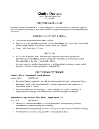 Kindra Davison
Kindra.E.Davison@gmail.com
971-259-9002
PROFESSIONAL SUMMARY
Passionate wellness professional with extensive background in administrative duties. Meticulous organiza-
tion skills, extensive knowledge in many areas of wellness, and proven ability to develop strong connections
with clients.
CORE QUALIFICATIONS & SKILLS
 Nutrition and Wellness Consultant, AFPA certified
 Proficient in all Microsoft Office programs, Outlook, Google Docs, and Google Sheets. Experienced
in Quickbooks, Dropbox, Time Matters, Adobe Acrobat, and eTapestry.
 Notary Public for the State of Oregon.
EDUCATION
• BS in Health & Wellness from Kaplan University. experience in creating professional
presentations, treatment plans, lectures and coursework, and have also authored several
resource guides in the field of health and wellness.
• Currently enrolled in post-baccalaureate classes to fulfill some final prerequisites with the goal of
becoming a Certified Clinical Nutritionist by the end of 2017.
PROFESSIONAL EXPERIENCE
Volunteer, Hagar International, Hanoi, Vietnam
Summer, 2016 980-272-0114
• Researched funding opportunities and made the all-important initial contact with potential funders.
• Developed a handbook for Hagar Hanoi office employees regarding the legal implications of
international NGOs in Vietnam.
• Researched Vietnamese law with respect to human trafficking and created a “road-map” of
requirements for returning victims of trafficking, for reference by employees of Hagar.
Administrative/Legal Assistant, Mari Bailey, Lawyer, Salem, OR
2013 - 2016 503-581-4670
• Managed all administrative tasks for an extremely busy estate planning attorney, including
correspondence, online legal filing, and calendaring.
• Drafted and edited estate planning documents, including assets spreadsheets and annual accountings.
• Controlled task lists and time management for over three hundred clients.
 