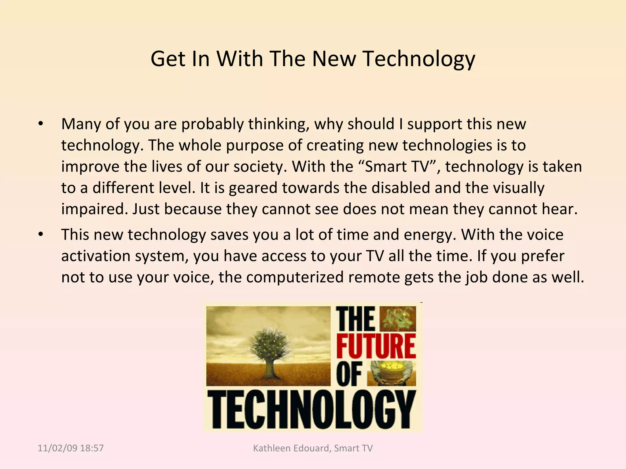 Get In With The New Technology Many of you are probably thinking, why should I support this new technology. The whole purpose of creating new technologies is to improve the lives of our society. With the “Smart TV”, technology is taken to a different level. It is geared towards the disabled and the visually impaired. Just because they cannot see does not mean they cannot hear.  This new technology saves you a lot of time and energy. With the voice activation system, you have access to your TV all the time. If you prefer not to use your voice, the computerized remote gets the job done as well.  11/02/09   18:57 Kathleen Edouard, Smart TV 