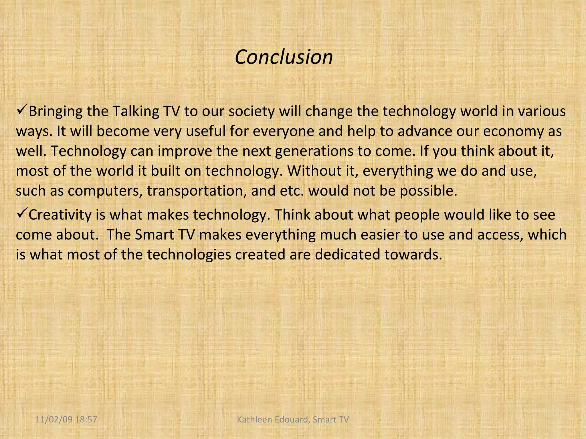 Conclusion Bringing the Talking TV to our society will change the technology world in various ways. It will become very useful for everyone and help to advance our economy as well. Technology can improve the next generations to come. If you think about it, most of the world it built on technology. Without it, everything we do and use, such as computers, transportation, and etc. would not be possible.  Creativity is what makes technology. Think about what people would like to see come about.  The Smart TV makes everything much easier to use and access, which is what most of the technologies created are dedicated towards.  11/02/09   18:57 Kathleen Edouard, Smart TV 