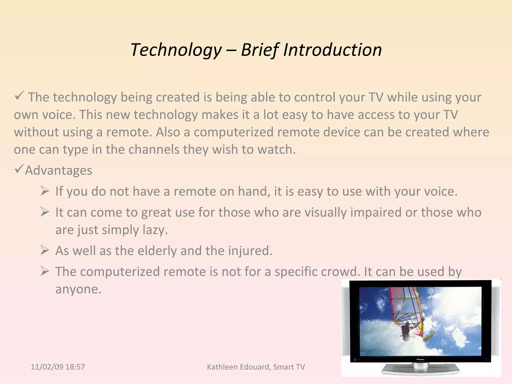 Technology – Brief Introduction The technology being created is being able to control your TV while using your  own voice. This new technology makes it a lot easy to have access to your TV without using a remote. Also a computerized remote device can be created where one can type in the channels they wish to watch. Advantages If you do not have a remote on hand, it is easy to use with your voice.  It can come to great use for those who are visually impaired or those who are just simply lazy.  As well as the elderly and the injured. The computerized remote is not for a specific crowd. It can be used by anyone. 11/02/09   18:57 Kathleen Edouard, Smart TV 