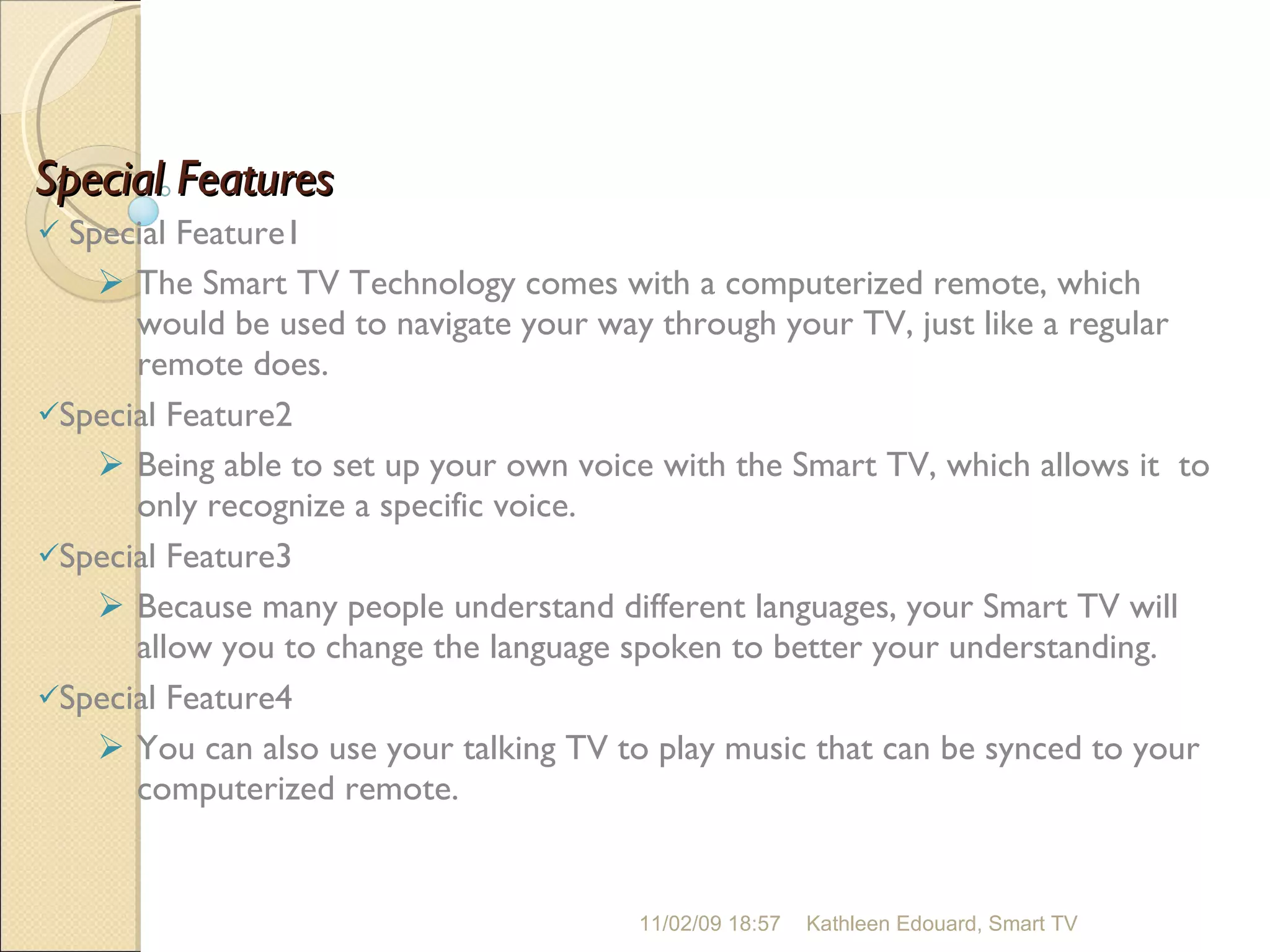 Special Features Special Feature1 The Smart TV Technology comes with a computerized remote, which would be used to navigate your way through your TV, just like a regular remote does. Special Feature2 Being able to set up your own voice with the Smart TV, which allows it  to only recognize a specific voice.  Special Feature3 Because many people understand different languages, your Smart TV will allow you to change the language spoken to better your understanding. Special Feature4 You can also use your talking TV to play music that can be synced to your computerized remote.  11/02/09   18:57 Kathleen Edouard, Smart TV 