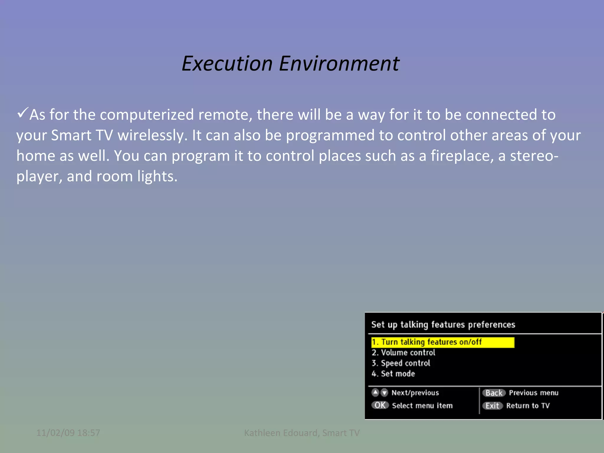 Execution Environment As for the computerized remote, there will be a way for it to be connected to your Smart TV wirelessly. It can also be programmed to control other areas of your home as well. You can program it to control places such as a fireplace, a stereo-player, and room lights.  11/02/09   18:57 Kathleen Edouard, Smart TV 