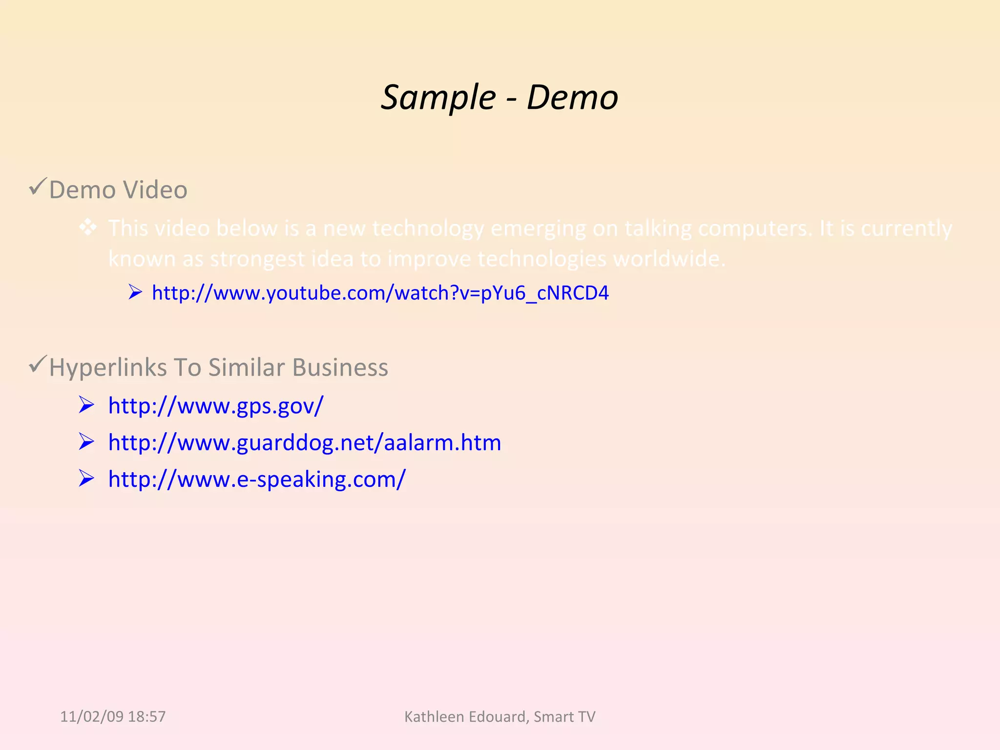 Sample - Demo Demo Video This video below is a new technology emerging on talking computers. It is currently known as strongest idea to improve technologies worldwide. http://www.youtube.com/watch?v=pYu6_cNRCD4 Hyperlinks To Similar Business http://www.gps.gov/ http://www.guarddog.net/aalarm.htm http://www.e-speaking.com/ 11/02/09   18:57 Kathleen Edouard, Smart TV 