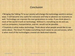 Conclusion Bringing the Talking TV to our society will change the technology world in various ways. It will become very useful for everyone and help to advance our economy as well. Technology can improve the next generations to come. If you think about it, most of the world it built on technology. Without it, everything we do and use, such as computers, transportation, and etc. would not be possible.  Creativity is what makes technology. Think about what people would like to see come about.  The Smart TV makes everything much easier to use and access, which is what most of the technologies created are dedicated towards.  11/02/09   18:57 Kathleen Edouard, Smart TV 