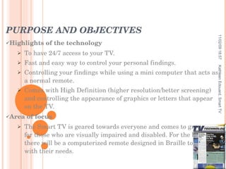 PURPOSE AND OBJECTIVES Highlights of the technology To have 24/7 access to your TV. Fast and easy way to control your personal findings. Controlling your findings while using a mini computer that acts as a normal remote. Comes with High Definition (higher resolution/better screening) and controlling the appearance of graphics or letters that appear on the TV. Area of focus The Smart TV is geared towards everyone and comes to great use for those who are visually impaired and disabled. For the blind, there will be a computerized remote designed in Braille to help with their needs.  11/02/09   18:57 Kathleen Edouard, Smart TV 