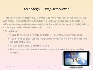 Technology – Brief Introduction The technology being created is being able to control your TV while using your  own voice. This new technology makes it a lot easy to have access to your TV without using a remote. Also a computerized remote device can be created where one can type in the channels they wish to watch. Advantages If you do not have a remote on hand, it is easy to use with your voice.  It can come to great use for those who are visually impaired or those who are just simply lazy.  As well as the elderly and the injured. The computerized remote is not for a specific crowd. It can be used by anyone. 11/02/09   18:57 Kathleen Edouard, Smart TV 