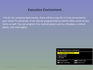 Execution Environment As for the computerized remote, there will be a way for it to be connected to your Smart TV wirelessly. It can also be programmed to control other areas of your home as well. You can program it to control places such as a fireplace, a stereo-player, and room lights.  11/02/09   18:57 Kathleen Edouard, Smart TV 