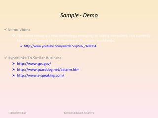Sample - Demo Demo Video This video below is a new technology emerging on talking computers. It is currently known as strongest idea to improve technologies worldwide. http://www.youtube.com/watch?v=pYu6_cNRCD4 Hyperlinks To Similar Business http://www.gps.gov/ http://www.guarddog.net/aalarm.htm http://www.e-speaking.com/ 11/02/09   18:57 Kathleen Edouard, Smart TV 