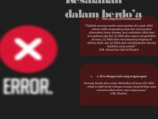 Kesalahan 
dalam berdo’a 
1. Doa yang berisi kemaksiatan 
“Tidaklah seorang muslim memanjatkan do’a pada Allah 
selama tidak mengandung dosa dan memutuskan 
silaturahmi (antar kerabat, pen) melainkan Allah akan 
beri padanya tiga hal: [1] Allah akan segera mengabulkan 
do’anya, [2] Allah akan menyimpannya baginya di 
akhirat kelak, dan [3] Allah akan menghindarkan darinya 
kejelekan yang semisal.” 
(HR. Ahmad dari Said Al Khudri) 
1. 2. Do’a dengan hati yang tergesa-gesa 
“Seorang hamba akan selalu dikabulkan do’anya oleh Allah 
selagi ia tidak berdo’a dengan sesuatu yang berdosa, atau 
memutus silaturahmi, atau tergesa-gesa.” 
(HR. Muslim) 
 