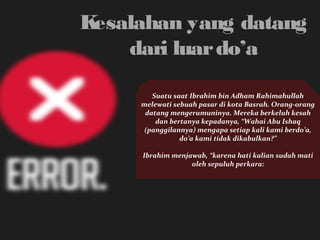 Kesalahan yang datang 
dari luar do’a 
Suatu saat Ibrahim bin Adham Rahimahullah 
melewati sebuah pasar di kota Basrah. Orang-orang 
datang mengerumuninya. Mereka berkeluh kesah 
dan bertanya kepadanya, “Wahai Abu Ishaq 
(panggilannya) mengapa setiap kali kami berdo’a, 
do’a kami tidak dikabulkan?” 
Ibrahim menjawab, “karena hati kalian sudah mati 
oleh sepuluh perkara: 
 