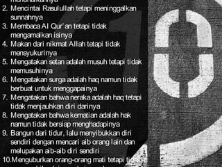 menunaikannya 
2. Mencintai Rasulullah tetapi meninggalkan 
sunnahnya 
3. Membaca Al Qur’an tetapi tidak 
mengamalkan isinya 
4. Makan dari nikmat Allah tetapi tidak 
mensyukurinya 
5. Mengatakan setan adalah musuh tetapi tidak 
memusuhinya 
6. Mengatakan surga adalah haq namun tidak 
berbuat untuk menggapainya 
7. Mengatakan bahwa neraka adalah haq tetapi 
tidak menjauhkan diri darinya 
8. Mengatakan bahwa kematian adalah hak 
namun tidak bersiap menghadapinya 
9. Bangun dari tidur, lalu menyibukkan diri 
sendiri dengan mencari aib orang lain dan 
melupakan aib-aib diri sendiri 
10.Menguburkan orang-orang mati tetapi tidak 
mengambil pelajaran dari mereka 
 