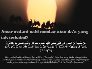 Amar makruf nahi munkar atau do’a yang 
tak terkabul? 
عَأْنْمُ حُنَذَأْيْمُفَأْةَأْ بْمُنِ ل اللْمُيَأْمَأْالنَِ ل عَأْنِ ل اللنَّ بِبِ لي ّ صَ صَأْلَّ بِى ا الللَّ بِهم م عَأْلََأْيْمُهِ ل وَأْسَأْلَّ بِمَأْ قَأْاللَأْ وَأْاللّ بِذِ لي  نَأْفْمُسِ لي  بِ ليَأْدِ لهِ ل لَأْتَأْأْمُمُنَرُنَنَّ بِ 
بِ لاللْمُمَأْعْمُرُنَوفِ ل وَأْلَأْتَأْنَْمُهم َأْونُنَنَّ بِ عَأْنِ ل اللْمُمُنَنَْمُكَأْرِ ل أَأْوْمُ لَأْيُنَونشِ لكَأْنّ بِ الللَُنَّ بِ أَأْنَْمُ يَأْبْمُعَأْثَأْ عَأْلََأْيْمُكُنَمْمُ عِ لقَأْالبًاال مِ لنَْمُهُنَ ثُنَمّ بِ تَأْدْمُعُنَوننَأْهُنَ فَأْلَأْ 
يُنَسْمُتَأْجَأْالبُنَ لَأْكُنَمْمُ 
Dari Huzhaifah bin Al-Yaman dari Nabi SAW bersabda:” Demi dzat yang jiwaku ditangan-Nya 
hendaknya engkau melakukan amar ma’ruf dan nahi munkar, atau jika tidak Allah hampir mengirim 
azabnya, kemudian engkau berdo’a tetapi tidak dikabulkan”(HR At-Tirmidzi dan Ahmad). 
 