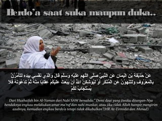 BBeerrddoo’’aa ssaaaatt ssuukkaa mmaauuppuunn dduukkaa.... 
عَأْنْمُ حُنَذَأْيْمُفَأْةَأْ بْمُنِ ل اللْمُيَأْمَأْالنَِ ل عَأْنِ ل اللنَّ بِبِ لي ّ صَ صَأْلَّ بِى ا الللَّ بِهم م عَأْلََأْيْمُهِ ل وَأْسَأْلَّ بِمَأْ قَأْاللَأْ وَأْاللّ بِذِ لي  نَأْفْمُسِ لي  بِ ليَأْدِ لهِ ل لَأْتَأْأْمُمُنَرُنَنَّ بِ 
بِ لاللْمُمَأْعْمُرُنَوفِ ل وَأْلَأْتَأْنَْمُهم َأْونُنَنَّ بِ عَأْنِ ل اللْمُمُنَنَْمُكَأْرِ ل أَأْوْمُ لَأْيُنَونشِ لكَأْنّ بِ الللَُنَّ بِ أَأْنَْمُ يَأْبْمُعَأْثَأْ عَأْلََأْيْمُكُنَمْمُ عِ لقَأْالبًاال مِ لنَْمُهُنَ ثُنَمّ بِ تَأْدْمُعُنَوننَأْهُنَ فَأْلَأْ 
يُنَسْمُتَأْجَأْالبُنَ لَأْكُنَمْمُ 
Dari Huzhaifah bin Al-Yaman dari Nabi SAW bersabda:” Demi dzat yang jiwaku ditangan-Nya 
hendaknya engkau melakukan amar ma’ruf dan nahi munkar, atau jika tidak Allah hampir mengirim 
azabnya, kemudian engkau berdo’a tetapi tidak dikabulkan”(HR At-Tirmidzi dan Ahmad). 
 