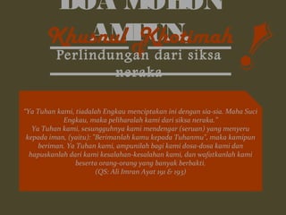 DOA MOHON 
KhusAnuMl P KUhNot,imah 
 
Perlindungan dari siksa 
neraka 
“Ya Tuhan kami, tiadalah Engkau menciptakan ini dengan sia-sia. Maha Suci 
Engkau, maka peliharalah kami dari siksa neraka.” 
Ya Tuhan kami, sesungguhnya kami mendengar (seruan) yang menyeru 
kepada iman, (yaitu): Berimanlah kamu kepada Tuhanmu, maka kamipun 
beriman. Ya Tuhan kami, ampunilah bagi kami dosa-dosa kami dan 
hapuskanlah dari kami kesalahan-kesalahan kami, dan wafatkanlah kami 
beserta orang-orang yang banyak berbakti. 
(QS: Ali Imran Ayat 191  193) 
! 
 