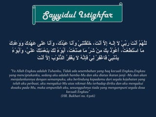 Sayyidul Istighfar 
للّ أَنهُكَمَّ أَن أَ منْدِتَ م رَ مبِّيْ يْدِ لاََ م إِكَلَ مـههَ م إِكَلاَّ أَن أَ منْدِتَ م،  خَ ملَ مقْدِتَ منِكَيْدِ وَ مأَ منَ ما  عَ مبْدِدُكَكَ م،  وَ مأَ منَ ما  عَ ملَ مى  عَ مهْدِدِكَكَ م وَ موَ معْدِدِكَكَ م 
مَ ما  اسْدِتَ مطَ معْدِتُكَ،  أَ معُكَوْدِذُكَ بِِكَكَ م مِكَنْدِ شَ مرِّيْ  مَ ما  صَ منَ معْدِتُكَ،  أَ مبُِكَوْدِءُكَ لَ مكَ م بِِكَنِكَعْدِمَ متِكَكَ م عَ ملَ ميّ أَن،  وَ مأَ مبُِكَوْدِءُكَ 
بِِكَذَُ منْدِبِكَيْدِ فَ ما غْدِفِكَرِْدِ لِكَيْدِ فَ مإِكَنّ أَنهُكَ لاََ م يَ مغْدِفِكَرُِكَ الذُّنُنُكَوْدِبَ م إِكَلاَّ أَن أَ منْدِتَ م 
”Ya Allah Engkau adalah Tuhanku, Tidak ada sesembahan yang haq kecuali Engkau,Engkau 
yang menciptakanku, sedang aku adalah hamba-Mu dan aku diatas ikatan janji -Mu dan akan 
menjalankannya dengan semampuku, aku berlindung kepadamu dari segala kejahatan yang 
telah aku perbuat, aku mengakui-Mu atas nikmat-Mu terhadap diriku dan aku mengakui 
dosaku pada-Mu, maka ampunilah aku, sesungguhnya tiada yang mengampuni segala dosa 
kecuali Engkau” 
(HR. Bukhari no. 6306) 
 