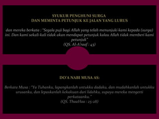 SYUKUR PENGHUNI SURGA 
DAN MEMINTA PETUNJUK KE JALAN YANG LURUS 
dan mereka berkata : “Segala puji bagi Allah yang telah menunjuki kami kepada (surga) 
ini. Dan kami sekali-kali tidak akan mendapat petunjuk kalau Allah tidak memberi kami 
petunjuk” 
(QS. Al-A’raaf : 43) 
DO’A NABI MUSA AS: 
Berkata Musa : “Ya Tuhanku, lapangkanlah untukku dadaku, dan mudahkanlah untukku 
urusanku, dan lepaskanlah kekakuan dari lidahku, supaya mereka mengerti 
perkataanku.” 
(QS. ThaaHaa : 25-28) 
 