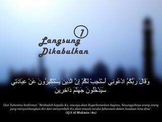 1 Langsung 
Dikabulkan 
وَقَالَ رَبّكُمُ ادْعُونِي أَسْتَجِبْ لَكُۚمْ إِنّ الّذِينَ يَسْتَكْبِرُونَ عَنْ عِبَادَتِي 
سَيَدْخُلُونَ جَهَنّمَ دَاخِرِينَ 
Dan Tuhanmu berfirman: Berdoalah kepada-Ku, niscaya akan Kuperkenankan bagimu. Sesungguhnya orang-orang 
yang menyombongkan diri dari menyembah-Ku akan masuk neraka Jahannam dalam keadaan hina dina. 
(Q.S Al Mukmin : 60) 
 