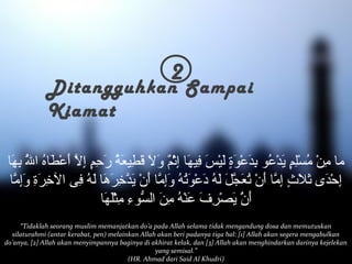 2 Ditangguhkan Sampai 
Kiamat 
ما مِنْ مُسْلِمٍ إ يَدْعُو بِدَعْوَةٍ إ لَيْسَ فِيهَا إِثْمٌ و وَلاَ قَطِيعَةُ رَحِمٍ إ إِلاّ أَعْطَاهُ اللُّ بِهَا 
إِحْدَى  ثَلاَثٍ إ إِمّا أَنْ تُعَجّلَ لَهُ دَعْوَتُهُ وَإِمّا أَنْ يَدّخِرَهَا لَهُ فِى  الخِرَةِ وَإِمّا 
أَنُْ يَصْرِفَ عَنْهُ مِنَ السّوءِ مِثْلَهَا 
“Tidaklah seorang muslim memanjatkan do’a pada Allah selama tidak mengandung dosa dan memutuskan 
silaturahmi (antar kerabat, pen) melainkan Allah akan beri padanya tiga hal: [1] Allah akan segera mengabulkan 
do’anya, [2] Allah akan menyimpannya baginya di akhirat kelak, dan [3] Allah akan menghindarkan darinya kejelekan 
yang semisal.” 
(HR. Ahmad dari Said Al Khudri) 
 