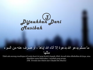 3 Dijauhkan Dari 
Musibah 
ما مسلم يدعو الل بدعوة إلا آتاه الل إياها ، أو صرف عنه من السوء 
مثلها 
Tidak ada seorang muslimpun di muka bumi ini yang berdo’a kepada Allah, kecuali akan dikabulkan do’anya, atau 
dijauhkan suatu keburukan / musibah yang serupa. 
(HR. Tirmidzi dan Hakim dari Ubadah Ibn Shamit) 
 