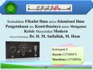 Kedudukan Filsafat Ilmu dalam Islamisasi Ilmu
Pengetahuan dan Kontribusinya dalam Mengatasi
Krisis Masyarakat Modern
Dosen Pembimbing

Dr. H. M. Saifullah, M. Hum
Kelompok 8
Zayyin (13720047)
Murdiono (13720050)

 