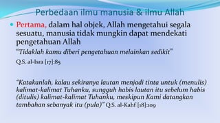 Perbedaan ilmu manusia & ilmu Allah
 Pertama, dalam hal objek, Allah mengetahui segala

sesuatu, manusia tidak mungkin dapat mendekati
pengetahuan Allah
“Tidaklah kamu diberi pengetahuan melainkan sedikit”
Q.S. al-Isra [17]:85

“Katakanlah, kalau sekiranya lautan menjadi tinta untuk (menulis)
kalimat-kalimat Tuhanku, sungguh habis lautan itu sebelum habis
(ditulis) kalimat-kalimat Tuhanku, meskipun Kami datangkan
tambahan sebanyak itu (pula)” Q.S. al-Kahf [18]:109

 