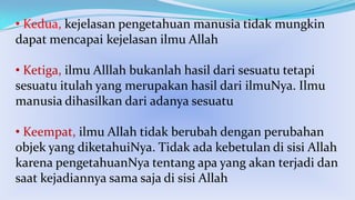 • Kedua, kejelasan pengetahuan manusia tidak mungkin
dapat mencapai kejelasan ilmu Allah
• Ketiga, ilmu Alllah bukanlah hasil dari sesuatu tetapi
sesuatu itulah yang merupakan hasil dari ilmuNya. Ilmu
manusia dihasilkan dari adanya sesuatu
• Keempat, ilmu Allah tidak berubah dengan perubahan
objek yang diketahuiNya. Tidak ada kebetulan di sisi Allah
karena pengetahuanNya tentang apa yang akan terjadi dan
saat kejadiannya sama saja di sisi Allah

 