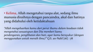 • Kelima, Allah mengetahui tanpa alat, sedang ilmu
manusia diraihnya dengan pancaindra, akal dan hatinya
yang didahului oleh ketidaktahuan
“Allah mengeluarkan kamu dari perut ibumu dalam keadaan tidak
mengetahui sesuatupun dan Dia memberi kamu
pendengaran, penglihatan dan hati, agar kamu bersyukur (dengan
menggunakan untuk meraih ilmu)” Q.S. an-Nahl [16] : 78

 