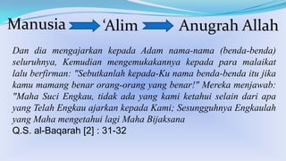 Manusia

‘Alim

Anugrah Allah

Dan dia mengajarkan kepada Adam nama-nama (benda-benda)
seluruhnya, Kemudian mengemukakannya kepada para malaikat
lalu berfirman: "Sebutkanlah kepada-Ku nama benda-benda itu jika
kamu mamang benar orang-orang yang benar!" Mereka menjawab:
"Maha Suci Engkau, tidak ada yang kami ketahui selain dari apa
yang Telah Engkau ajarkan kepada Kami; Sesungguhnya Engkaulah
yang Maha mengetahui lagi Maha Bijaksana
Q.S. al-Baqarah [2] : 31-32

 