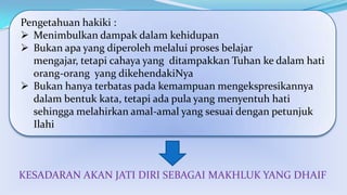 Pengetahuan hakiki :
 Menimbulkan dampak dalam kehidupan
 Bukan apa yang diperoleh melalui proses belajar
mengajar, tetapi cahaya yang ditampakkan Tuhan ke dalam hati
orang-orang yang dikehendakiNya
 Bukan hanya terbatas pada kemampuan mengekspresikannya
dalam bentuk kata, tetapi ada pula yang menyentuh hati
sehingga melahirkan amal-amal yang sesuai dengan petunjuk
Ilahi

KESADARAN AKAN JATI DIRI SEBAGAI MAKHLUK YANG DHAIF

 