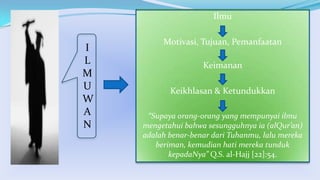 Ilmu

I
L
M
U
W
A
N

Motivasi, Tujuan, Pemanfaatan

Keimanan
Keikhlasan & Ketundukkan
“Supaya orang-orang yang mempunyai ilmu
mengetahui bahwa sesungguhnya ia (alQur’an)
adalah benar-benar dari Tuhanmu, lalu mereka
beriman, kemudian hati mereka tunduk
kepadaNya” Q.S. al-Hajj [22]:54.

 